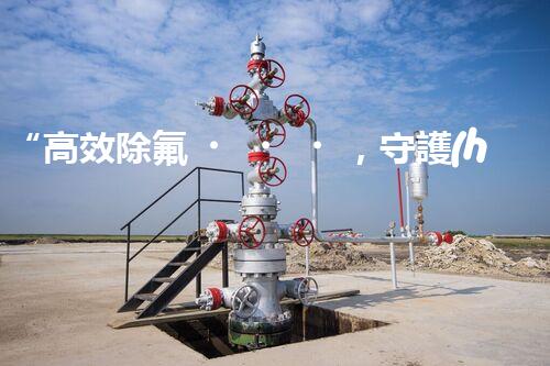 “高效除氟，守護(hù)碧水藍(lán)天——廢水中氟離子處理新篇章”